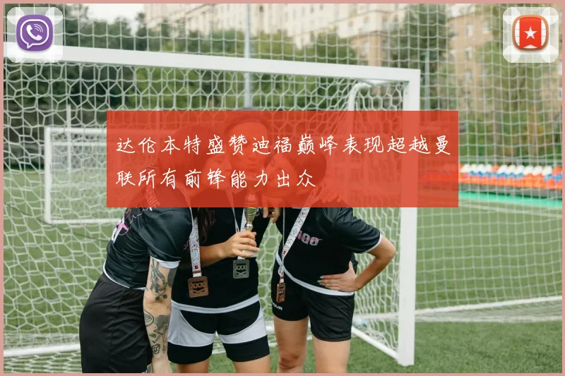 达伦本特盛赞迪福巅峰表现超越曼联所有前锋能力出众