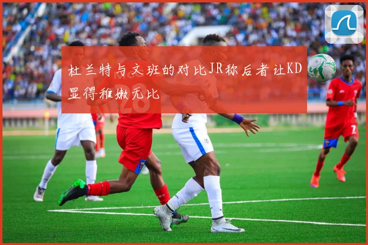 杜兰特与文班的对比JR称后者让KD显得稚嫩无比