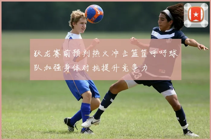狄龙赛前预判热火冲击篮筐呼吁球队加强身体对抗提升竞争力