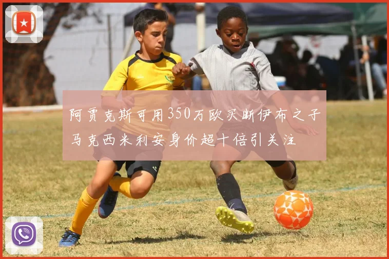 阿贾克斯可用350万欧买断伊布之子马克西米利安身价超十倍引关注