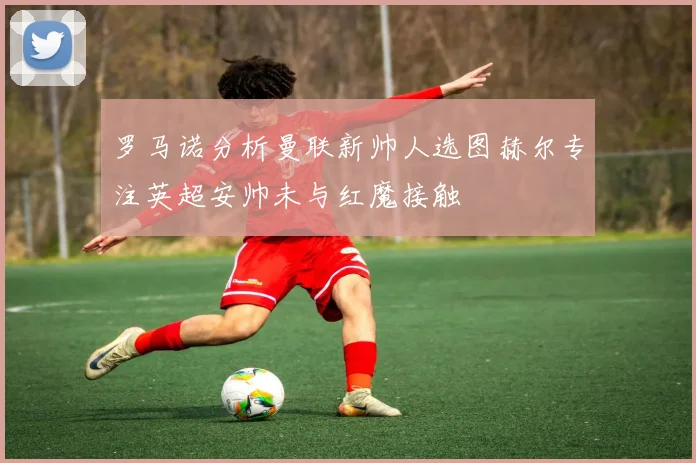 罗马诺分析曼联新帅人选图赫尔专注英超安帅未与红魔接触