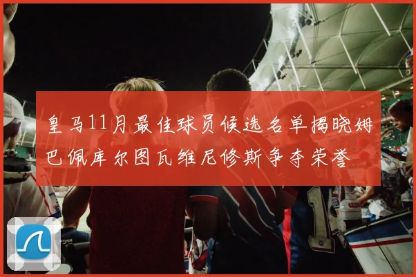 皇马11月最佳球员候选名单揭晓姆巴佩库尔图瓦维尼修斯争夺荣誉