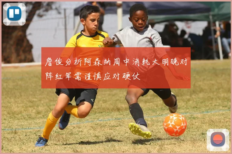 詹俊分析阿森纳周中消耗大明晚对阵红军需谨慎应对硬仗