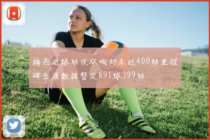 梅西进球助攻双响却未达400助里程碑生涯数据暂定891球399助