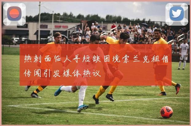 热刺面临人手短缺困境索兰克租借传闻引发媒体热议