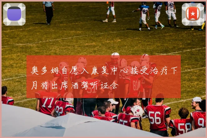 奥多姆自愿入康复中心接受治疗下月将出席酒驾听证会