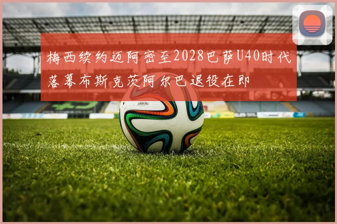 梅西续约迈阿密至2028巴萨U40时代落幕布斯克茨阿尔巴退役在即