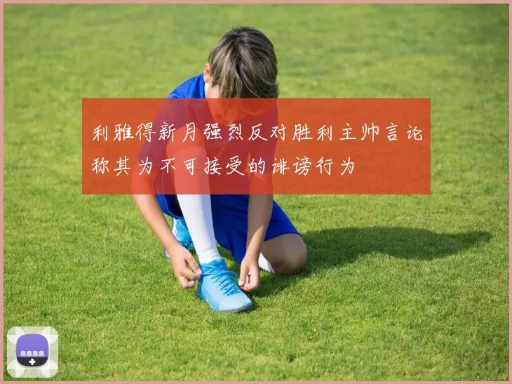 利雅得新月强烈反对胜利主帅言论称其为不可接受的诽谤行为