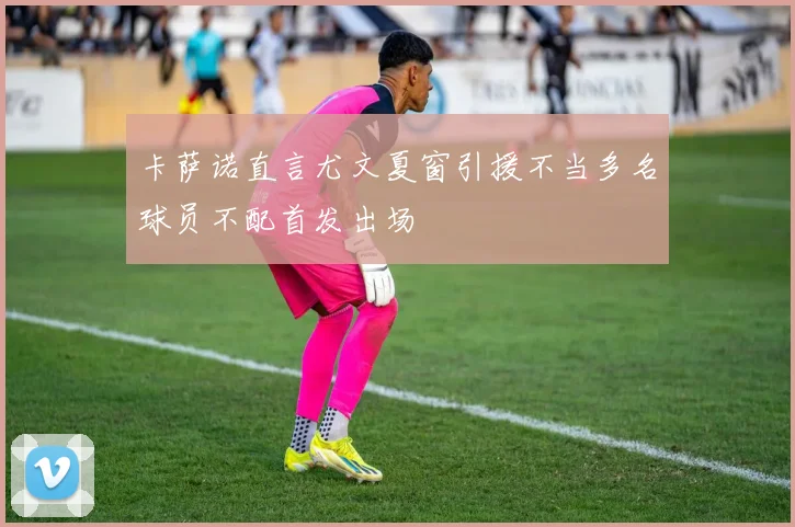 卡萨诺直言尤文夏窗引援不当多名球员不配首发出场