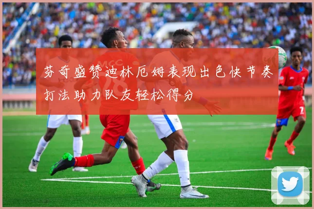 芬奇盛赞迪林厄姆表现出色快节奏打法助力队友轻松得分