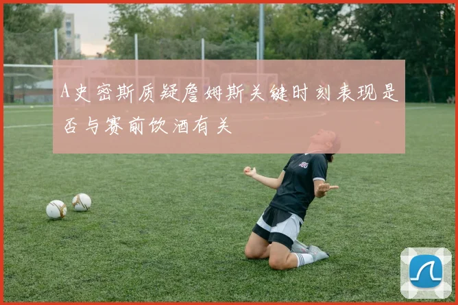A史密斯质疑詹姆斯关键时刻表现是否与赛前饮酒有关