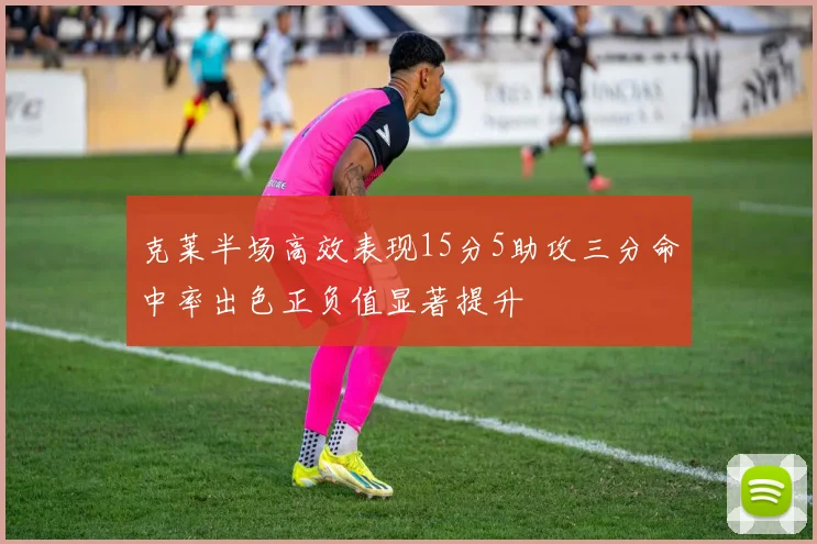 克莱半场高效表现15分5助攻三分命中率出色正负值显著提升