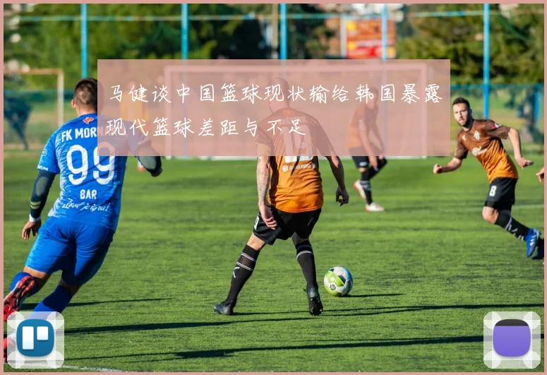 马健谈中国篮球现状输给韩国暴露现代篮球差距与不足