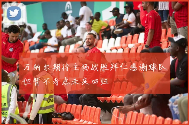 万纳尔期待主场战胜拜仁感谢球队但暂不考虑未来回归