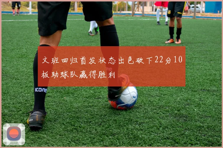 文班回归首发状态出色砍下22分10板助球队赢得胜利