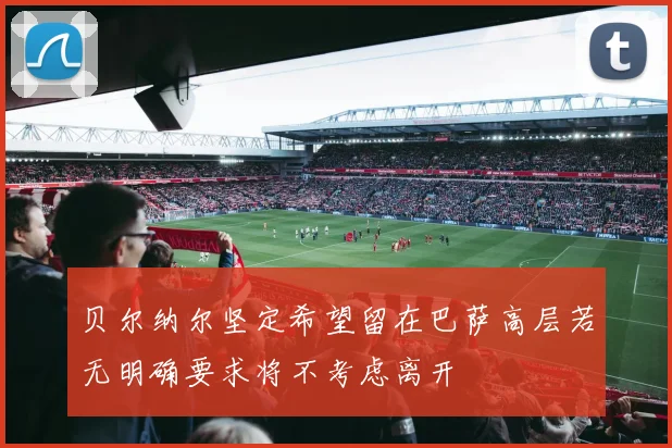 贝尔纳尔坚定希望留在巴萨高层若无明确要求将不考虑离开