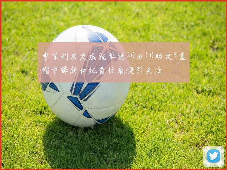 申京创历史成就单场30分10助攻5盖帽中锋新世纪首位表现引关注