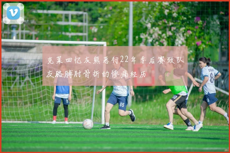 克莱回忆灰熊恶行22年季后赛致队友胳膊肘骨折的惨痛经历