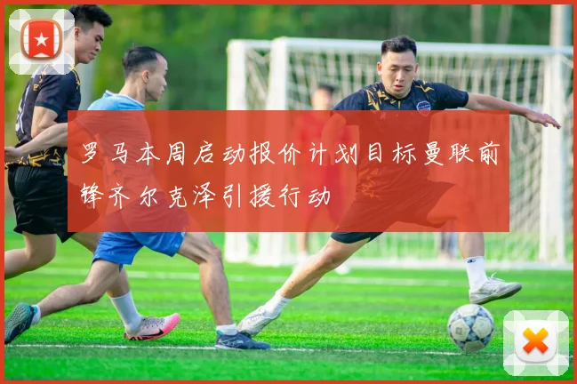 罗马本周启动报价计划目标曼联前锋齐尔克泽引援行动