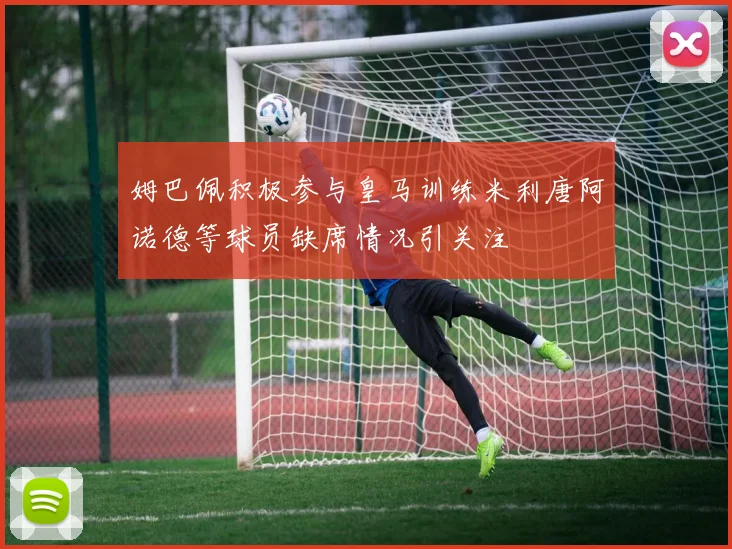 姆巴佩积极参与皇马训练米利唐阿诺德等球员缺席情况引关注