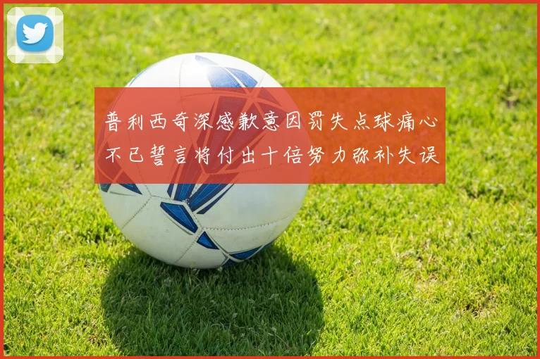 普利西奇深感歉意因罚失点球痛心不已誓言将付出十倍努力弥补失误