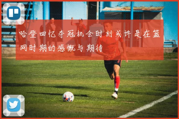 哈登回忆夺冠机会时刻或许是在篮网时期的感慨与期待