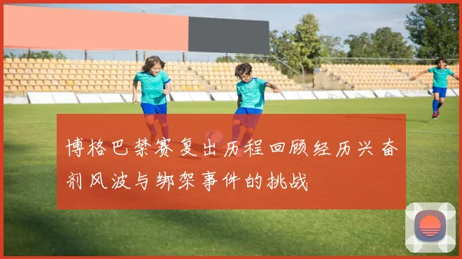 博格巴禁赛复出历程回顾经历兴奋剂风波与绑架事件的挑战