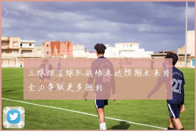 三球坦言球队战绩未达预期未来将全力争取更多胜利