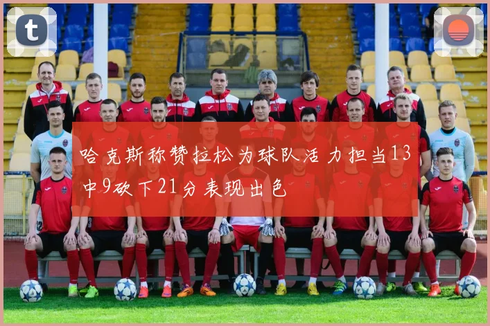 哈克斯称赞拉松为球队活力担当13中9砍下21分表现出色