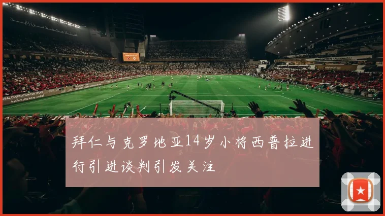 拜仁与克罗地亚14岁小将西普拉进行引进谈判引发关注