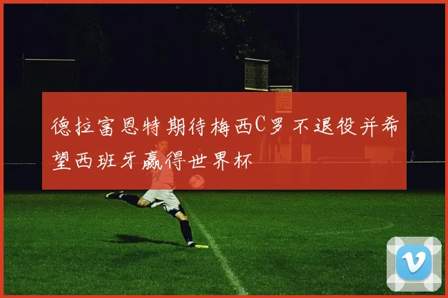 德拉富恩特期待梅西C罗不退役并希望西班牙赢得世界杯