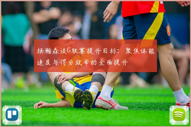 杨瀚森谈G联赛提升目标：聚焦体能速度与得分效率的全面提升