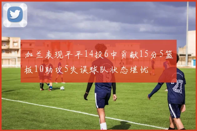 加兰表现平平14投6中贡献15分5篮板10助攻5失误球队状态堪忧
