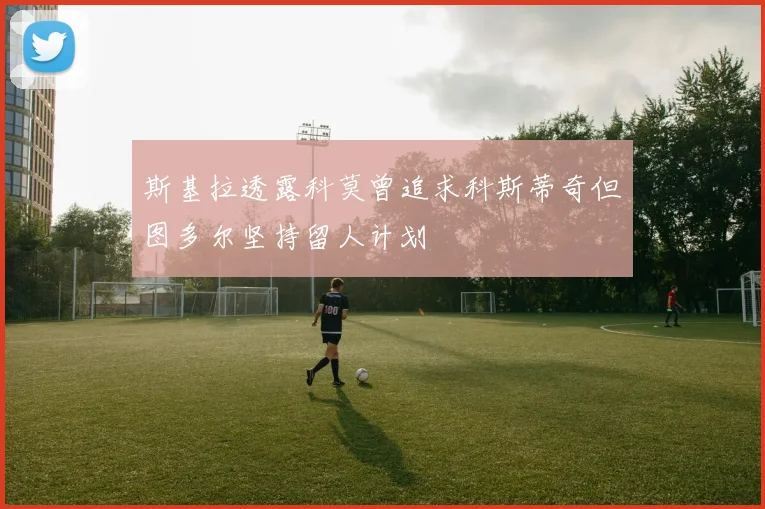 斯基拉透露科莫曾追求科斯蒂奇但图多尔坚持留人计划