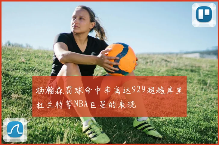 杨瀚森罚球命中率高达929超越库里杜兰特等NBA巨星的表现