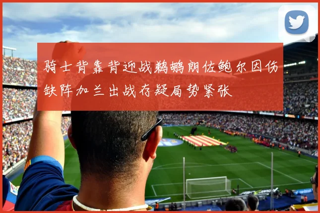 骑士背靠背迎战鹈鹕朗佐鲍尔因伤缺阵加兰出战存疑局势紧张