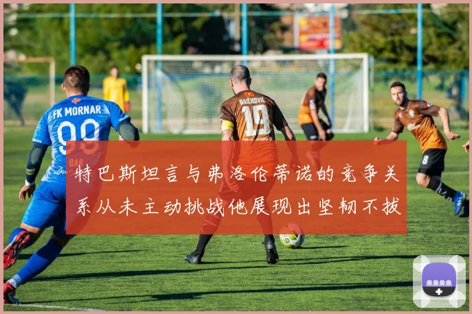特巴斯坦言与弗洛伦蒂诺的竞争关系从未主动挑战他展现出坚韧不拔的精神
