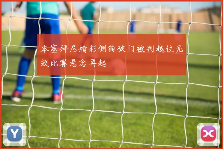 本塞拜尼精彩侧钩破门被判越位无效比赛悬念再起
