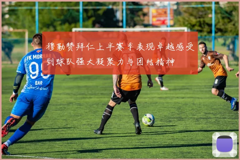 穆勒赞拜仁上半赛季表现卓越感受到球队强大凝聚力与团结精神