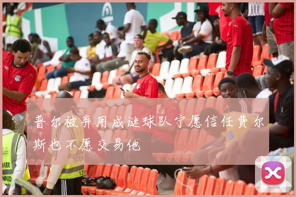 普尔被弃用成谜球队宁愿信任费尔斯也不愿交易他
