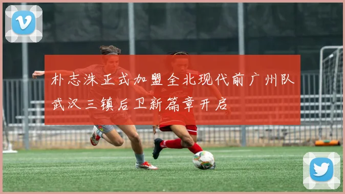 朴志洙正式加盟全北现代前广州队武汉三镇后卫新篇章开启