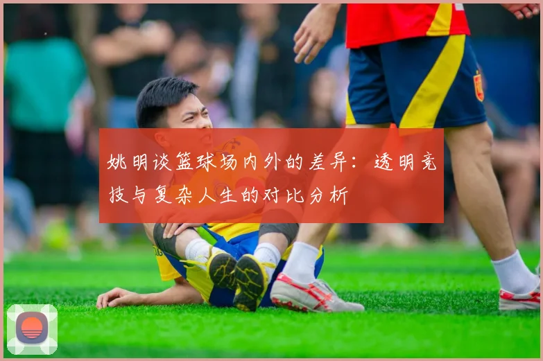 姚明谈篮球场内外的差异：透明竞技与复杂人生的对比分析