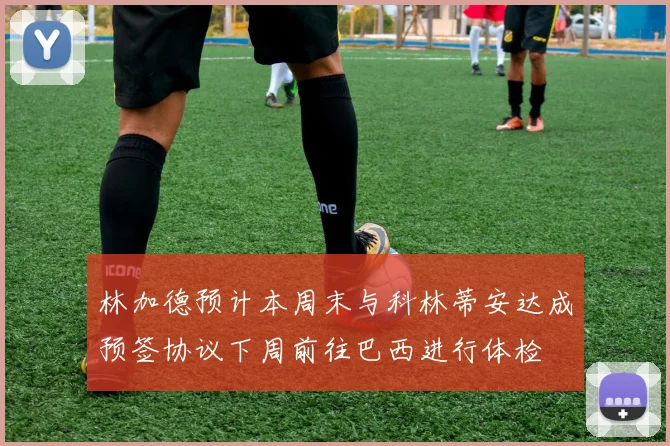 林加德预计本周末与科林蒂安达成预签协议下周前往巴西进行体检