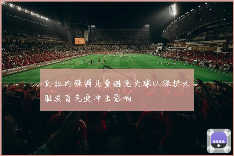 瓦拉内强调儿童避免头球以保护大脑发育免受冲击影响