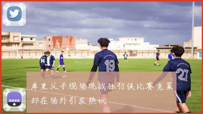 库里父子现场观战独行侠比赛克莱却在场外引发热议