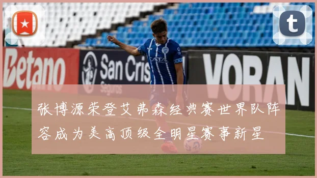 张博源荣登艾弗森经典赛世界队阵容成为美高顶级全明星赛事新星